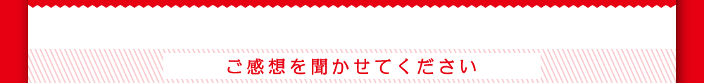 ご感想を聞かせて下さい